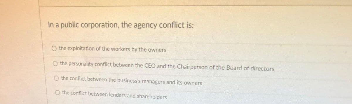 In a public corporation, the agency conflict is:
O the exploitation of the workers by the owners
the personality conflict between the CEO and the Chairperson of the Board of directors
O the conflict between the business's managers and its owners
O the conflict between lenders and shareholders
