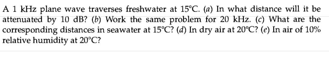 A 1 kHz plane wave traverses freshwater at 15°C. (a) In what distance will it be
attenuated by 10 dB? (b) Work the same problem for 20 kHz. (c) What are the
corresponding distances in seawater at 15°C? (d) In dry air at 20°C? (e) In air of 10%
relative humidity at 20°C?