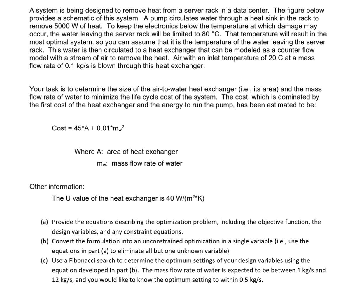 A system is being designed to remove heat from a server rack in a data center. The figure below
provides a schematic of this system. A pump circulates water through a heat sink in the rack to
remove 5000 W of heat. To keep the electronics below the temperature at which damage may
occur, the water leaving the server rack will be limited to 80 °C. That temperature will result in the
most optimal system, so you can assume that it is the temperature of the water leaving the server
rack. This water is then circulated to a heat exchanger that can be modeled as a counter flow
model with a stream of air to remove the heat. Air with an inlet temperature of 20 C at a mass
flow rate of 0.1 kg/s is blown through this heat exchanger.
Your task is to determine the size of the air-to-water heat exchanger (i.e., its area) and the mass
flow rate of water to minimize the life cycle cost of the system. The cost, which is dominated by
the first cost of the heat exchanger and the energy to run the pump, has been estimated to be:
Cost = 45*A + 0.01*mw²
Where A: area of heat exchanger
mw: mass flow rate of water
Other information:
The U value of the heat exchanger is 40 W/(m²*K)
(a) Provide the equations describing the optimization problem, including the objective function, the
design variables, and any constraint equations.
(b) Convert the formulation into an unconstrained optimization in a single variable (i.e., use the
equations in part (a) to eliminate all but one unknown variable)
(c) Use a Fibonacci search to determine the optimum settings of your design variables using the
equation developed in part (b). The mass flow rate of water is expected to be between 1 kg/s and
12 kg/s, and you would like to know the optimum setting to within 0.5 kg/s.