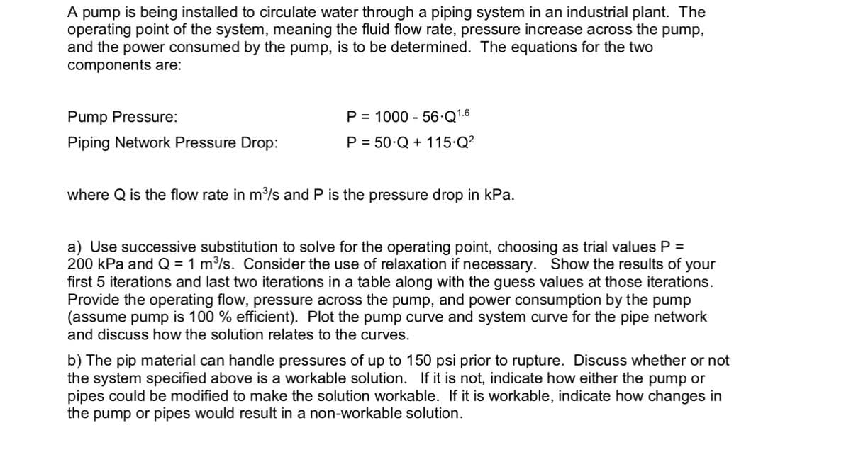 A pump is being installed to circulate water through a piping system in an industrial plant. The
operating point of the system, meaning the fluid flow rate, pressure increase across the pump,
and the power consumed by the pump, is to be determined. The equations for the two
components are:
Pump Pressure:
Piping Network Pressure Drop:
P= 1000 - 56-Q1.6
P = 50.Q+ 115.Q²
where Q is the flow rate in m³/s and P is the pressure drop in kPa.
a) Use successive substitution to solve for the operating point, choosing as trial values P =
200 kPa and Q = 1 m³/s. Consider the use of relaxation if necessary. Show the results of your
first 5 iterations and last two iterations in a table along with the guess values at those iterations.
Provide the operating flow, pressure across the pump, and power consumption by the pump
(assume pump is 100% efficient). Plot the pump curve and system curve for the pipe network
and discuss how the solution relates to the curves.
b) The pip material can handle pressures of up to 150 psi prior to rupture. Discuss whether or not
the system specified above is a workable solution. If it is not, indicate how either the pump or
pipes could be modified to make the solution workable. If it is workable, indicate how changes in
the pump or pipes would result in a non-workable solution.