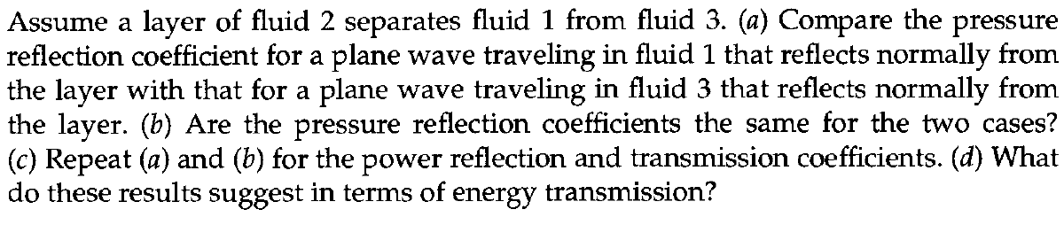 Assume a layer of fluid 2 separates fluid 1 from fluid 3. (a) Compare the pressure
reflection coefficient for a plane wave traveling in fluid 1 that reflects normally from
the layer with that for a plane wave traveling in fluid 3 that reflects normally from
the layer. (b) Are the pressure reflection coefficients the same for the two cases?
(c) Repeat (a) and (b) for the power reflection and transmission coefficients. (d) What
do these results suggest in terms of energy transmission?