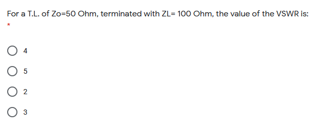 For a T.L. of Zo=50 Ohm, terminated with ZL= 100 Ohm, the value of the VSWR is:
O 2
O 3
