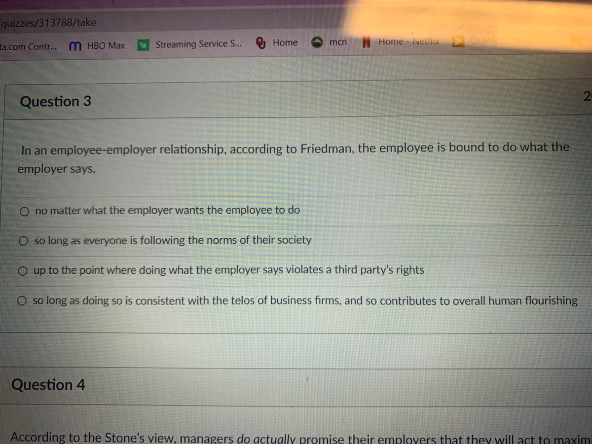 quizzes/313788/take
Home
Home Netfliix
OUPriceCollege
ta.com Contr...
M HBO Max
* Streaming Service S...
mcn
2
Question 3
In an employee-employer relationship, according to Friedman, the employee is bound to do what the
employer says,
O no matter what the employer wants the employee to do
O so long as everyone is following the norms of their society
O up to the point where doing what the employer says violates a third party's rights
O so long as doing so is consistent with the telos of business firms, and so contributes to overall human flourishing
Question 4
According to the Stone's view, managers do actually promise their employers that they will act to maximi
