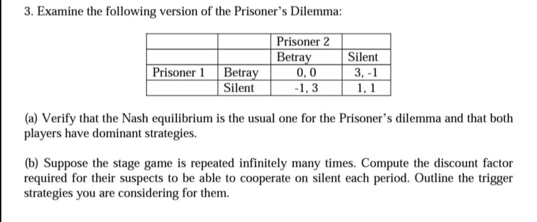 3. Examine the following version of the Prisoner's Dilemma:
Prisoner 1
Betray
Silent
Prisoner 2
Betray
0,0
-1,3
Silent
3,-1
1, 1
(a) Verify that the Nash equilibrium is the usual one for the Prisoner's dilemma and that both
players have dominant strategies.
(b) Suppose the stage game is repeated infinitely many times. Compute the discount factor
required for their suspects to be able to cooperate on silent each period. Outline the trigger
strategies you are considering for them.