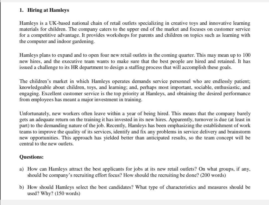 1. Hiring at Hamleys
Hamleys is a UK-based national chain of retail outlets specializing in creative toys and innovative learning
materials for children. The company caters to the upper end of the market and focuses on customer service
for a competitive advantage. It provides workshops for parents and children on topics such as learning with
the computer and indoor gardening.
Hamleys plans to expand and to open four new retail outlets in the coming quarter. This may mean up to 100
new hires, and the executive team wants to make sure that the best people are hired and retained. It has
issued a challenge to its HR department to design a staffing process that will accomplish these goals.
The children's market in which Hamleys operates demands service personnel who are endlessly patient;
knowledgeable about children, toys, and learning; and, perhaps most important, sociable, enthusiastic, and
engaging. Excellent customer service is the top priority at Hamleys, and obtaining the desired performance
from employees has meant a major investment in training.
Unfortunately, new workers often leave within a year of being hired. This means that the company barely
gets an adequate return on the training it has invested in its new hires. Apparently, turnover is due (at least in
part) to the demanding nature of the job. Recently, Hamleys has been emphasizing the establishment of work
teams to improve the quality of its services, identify and fix any problems in service delivery and brainstorm
new opportunities. This approach has yielded better than anticipated results, so the team concept will be
central to the new outlets.
Questions:
a) How can Hamleys attract the best applicants for jobs at its new retail outlets? On what groups, if any,
should be company's recruiting effort focus? How should the recruiting be done? (200 words)
b) How should Hamleys select the best candidates? What type of characteristics and measures should be
used? Why? (150 words)
