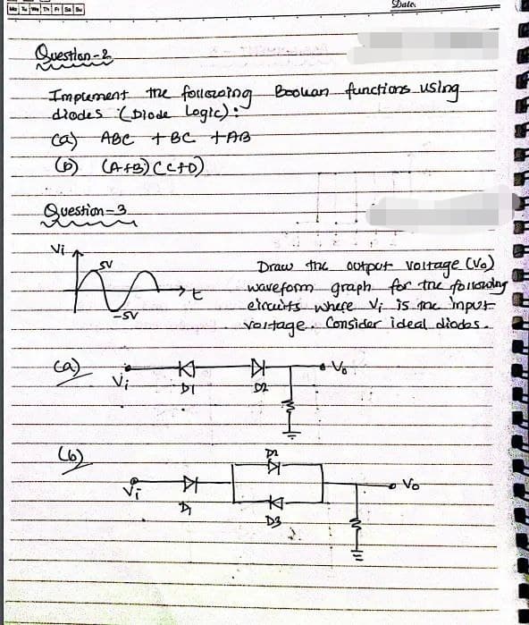 Question &
Implement the following Bookan functions using
diodes (Diode Logic):
ca) ABC + BC TAB-
(6) (A+B) (C+D)
Question 3
Vi
SV
BA
-SV
(a)
(6)
Vi
--K--
DT
艹
D
Draw the output voltage (Vo)
waveform graph for the following
circuits where Vi is the input
.. Consider ideal diodes..
Voltage.
--
-D2-
A
K
Date
v
• Vo
Vo
Casin