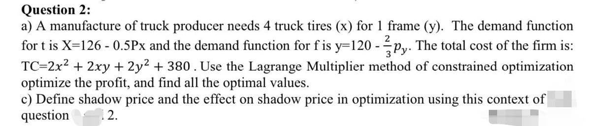 Question 2:
a) A manufacture of truck producer needs 4 truck tires (x) for 1 frame (y). The demand function
for t is X=126 - 0.5Px and the demand function for f is y=120-py. The total cost of the firm is:
TC=2x² + 2xy + 2y² + 380 . Use the Lagrange Multiplier method of constrained optimization
optimize the profit, and find all the optimal values.
c) Define shadow price and the effect on shadow price in optimization using this context of
question 12.