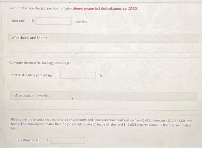 Compute the rate charged per hour of labor. (Round answer to 2 decimal places, e.g. 10.50.)
Labor rate
eTextbook and Media
Compute the material loading percentage.
Material loading percentage
eTextbook and Media
per hour
RCE has just received a request for a bid on a security and home entertainment system from Buil Builders on a $1,368,000 new
home. The company estimates that the job would require 80 hours of labor and $45,600 of parts. Compute the total estimated
bill.
Total estimated bill $