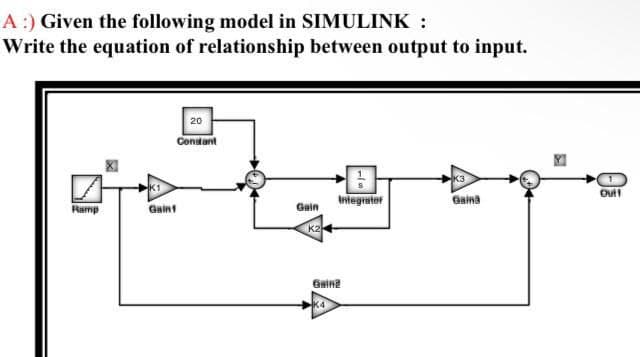 A :) Given the following model in SIMULINK :
Write the equation of relationship between output to input.
20
Constant
K3
Die
K1
Integrator
Gaina
Ramp
Gain1
Gain
K2
Gainz
K4
Out!