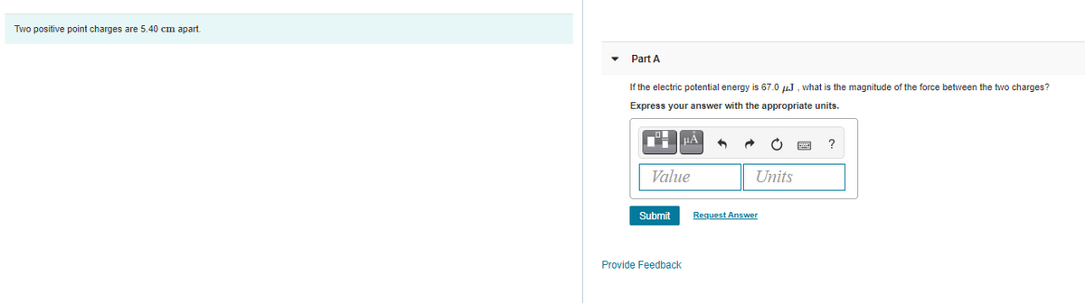 Two positive point charges are 5.40 cm apart.
Part A
If the electric potential energy is 67.0 µJ , what is the magnitude of the force between the two charges?
Express your answer with the appropriate units.
?
Value
Units
Submit
Request Answer
Provide Feedback
