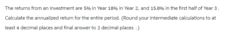 The returns from an investment are 5% in Year 18% in Year 2, and 15.8% in the first half of Year 3.
Calculate the annualized return for the entire period. (Round your intermediate calculations to at
least 4 decimal places and final answer to 2 decimal places.)