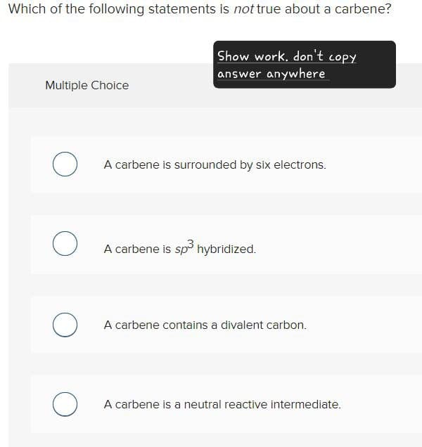 Which of the following statements is not true about a carbene?
Multiple Choice
Show work, don't copy
answer anywhere
○ A carbene is surrounded by six electrons.
○ A carbene is sp³ hybridized.
○ A carbene contains a divalent carbon.
○ A carbene is a neutral reactive intermediate.