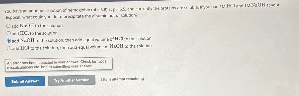 You have an aqueous solution of hemoglobin (pl = 6.8) at pH 6.5, and currently the proteins are soluble. If you had 1 M HCl and 1M NaOH at your
disposal, what could you do to precipitate the albumin out of solution?
O add NaOH to the solution
add HCl to the solution
add NaOH to the solution, then add equal volume of HCl to the solution
O add HCl to the solution, then add equal volume of NaOH to the solution
An error has been detected in your answer. Check for typos,
miscalculations etc. before submitting your answer.
Submit Answer
Try Another Version
1 item attempt remaining