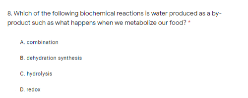 8. Which of the following biochemical reactions is water produced as a by-
product such as what happens when we metabolize our food? *
A. combination
B. dehydration synthesis
C. hydrolysis
D. redox
