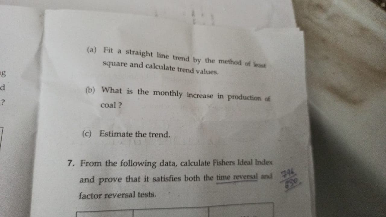 (a) Fit a straight line trend by the method of least
square and calculate trend values.
g
d.
(b) What is the monthly increase in production of
?
coal ?
(c) Estimate the trend.
7. From the following data, calculate Fishers Ideal Index
and prove that it satisfies both the time reversal and
796
30.
factor reversal tests.
