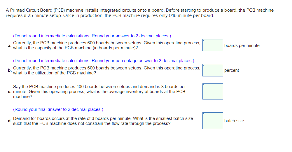 A Printed Circuit Board (PCB) machine installs integrated circuits onto a board. Before starting to produce a board, the PCB machine
requires a 25-minute setup. Once in production, the PCB machine requires only 0.16 minute per board.
a.
(Do not round intermediate calculations. Round your answer to 2 decimal places.)
Currently, the PCB machine produces 600 boards between setups. Given this operating process,
what is the capacity of the PCB machine (in boards per minute)?
(Do not round intermediate calculations. Round your percentage answer to 2 decimal places.)
Currently, the PCB machine produces 600 boards between setups. Given this operating process,
what is the utilization of the PCB machine?
b.
Say the PCB machine produces 400 boards between setups and demand is 3 boards per
c. minute. Given this operating process, what is the average inventory of boards at the PCB
machine?
(Round your final answer to 2 decimal places.)
d.
Demand for boards occurs at the rate of 3 boards per minute. What is the smallest batch size
such that the PCB machine does not constrain the flow rate through the process?
boards per minute
percent
batch size