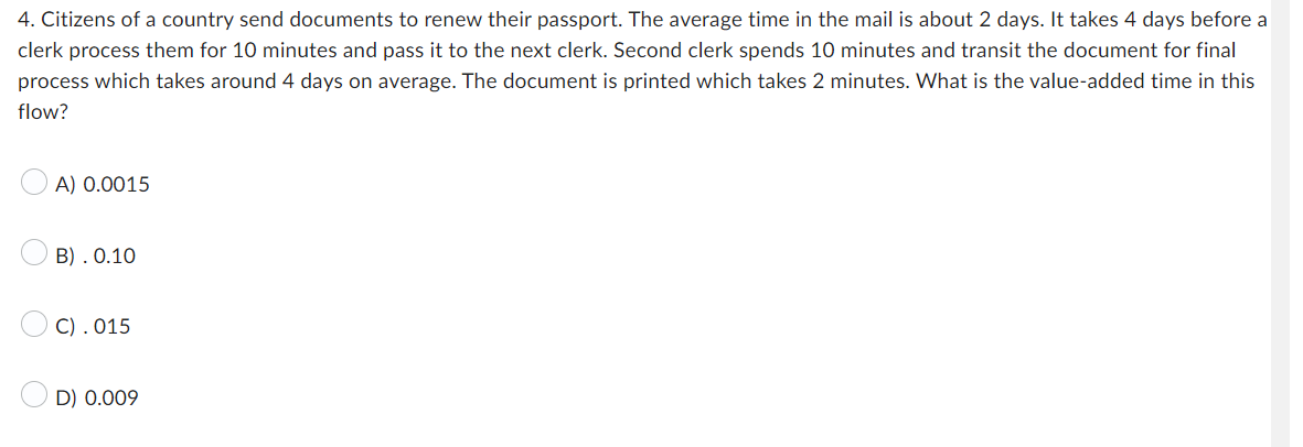4. Citizens of a country send documents to renew their passport. The average time in the mail is about 2 days. It takes 4 days before a
clerk process them for 10 minutes and pass it to the next clerk. Second clerk spends 10 minutes and transit the document for final
process which takes around 4 days on average. The document is printed which takes 2 minutes. What is the value-added time in this
flow?
A) 0.0015
B). 0.10
C). 015
D) 0.009