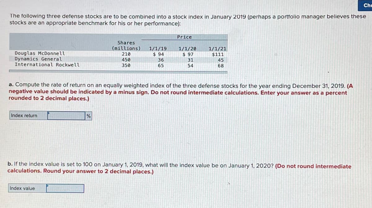 The following three defense stocks are to be combined into a stock index in January 2019 (perhaps a portfolio manager believes these
stocks are an appropriate benchmark for his or her performance):
Douglas McDonnell
Dynamics General
International Rockwell
Index return
Shares
(millions)
210
450
350
%
Index value
1/1/19
$94
36
65
Price
1/1/20
$ 97
31
54
a. Compute the rate of return on an equally weighted index of the three defense stocks for the year ending December 31, 2019. (A
negative value should be indicated by a minus sign. Do not round intermediate calculations. Enter your answer as a percent
rounded to 2 decimal places.)
1/1/21
$111
45
68
b. If the index value is set to 100 on January 1, 2019, what will the index value be on January 1, 2020? (Do not round intermediate
calculations. Round your answer to 2 decimal places.)
Che