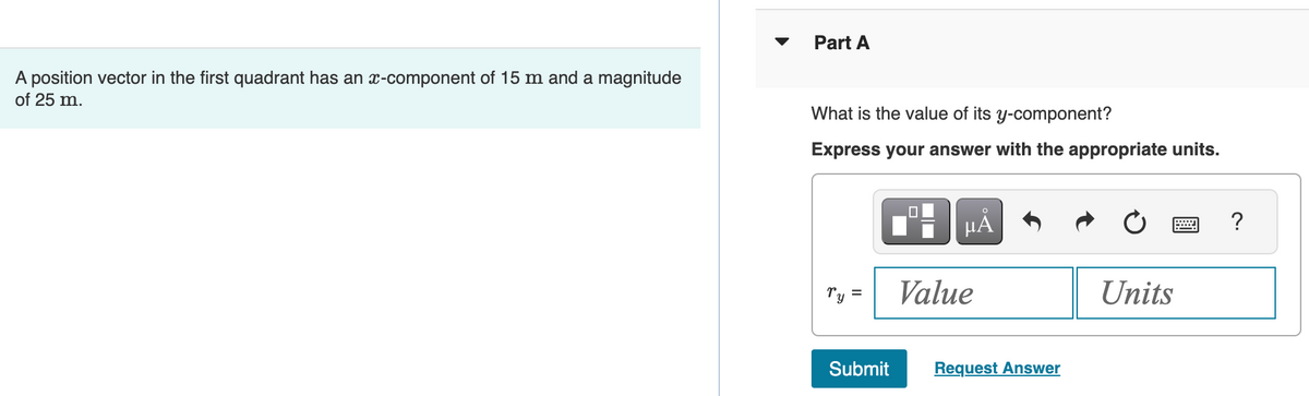 A position vector in the first quadrant has an x-component of 15 m and a magnitude
of 25 m.
Part A
What is the value of its y-component?
Express your answer with the appropriate units.
Ty =
Submit
0
O
μÃ
Value
Request Answer
Units