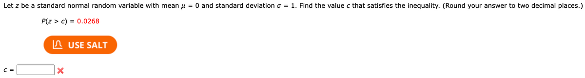 Let z be a standard normal random variable with mean μ = 0 and standard deviation σ = 1. Find the value c that satisfies the inequality. (Round your answer to two decimal places.)
P(Z > c) = 0.0268
C =
X
USE SALT