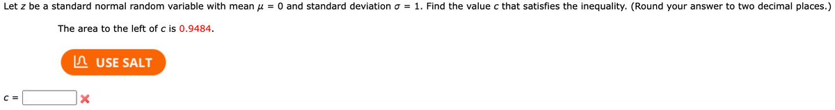 Let z be a standard normal random variable with mean μ = 0 and standard deviation o = 1. Find the value c that satisfies the inequality. (Round your answer to two decimal places.)
The area to the left of c is 0.9484.
C =
X
USE SALT