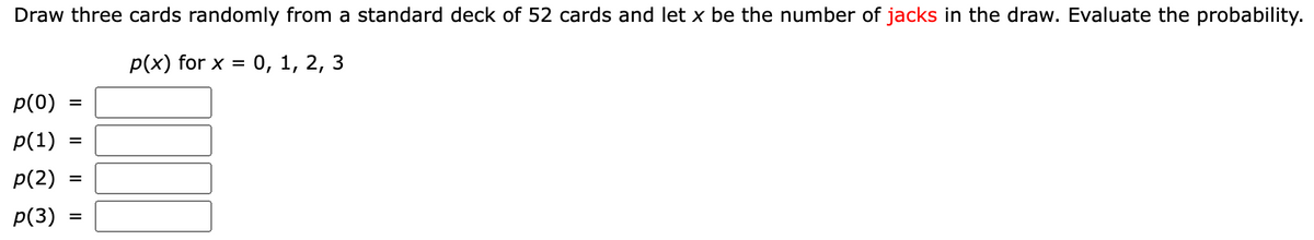 Draw three cards randomly from standard deck of 52 cards and let x be the number of jacks in the draw. Evaluate the probability.
p(x) for x
0, 1, 2, 3
p(0)
p(1) =
p(2)
p(3)
=
=
=
=