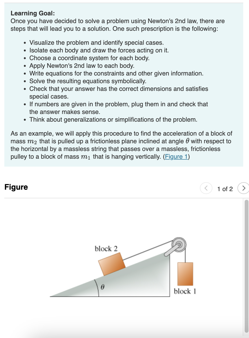 Learning Goal:
Once you have decided to solve a problem using Newton's 2nd law, there are
steps that will lead you to a solution. One such prescription is the following:
• Visualize the problem and identify special cases.
• Isolate each body and draw the forces acting on it.
• Choose a coordinate system for each body.
Apply Newton's 2nd law to each body.
Write equations for the constraints and other given information.
• Solve the resulting equations symbolically.
• Check that your answer has the correct dimensions and satisfies
special cases.
• If numbers are given in the problem, plug them in and check that
the answer makes sense.
• Think about generalizations or simplifications of the problem.
As an example, we will apply this procedure to find the acceleration of a block of
mass m₂ that is pulled up a frictionless plane inclined at angle with respect to
the horizontal by a massless string that passes over a massless, frictionless
pulley to a block of mass m₁ that is hanging vertically. (Figure 1)
Figure
block 2
block 1
1 of 2
>