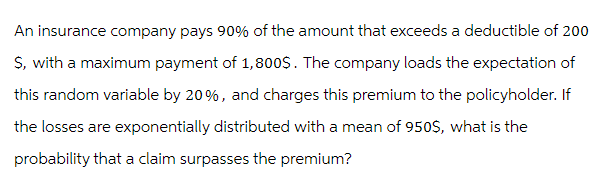 An insurance company pays 90% of the amount that exceeds a deductible of 200
$, with a maximum payment of 1,800$. The company loads the expectation of
this random variable by 20%, and charges this premium to the policyholder. If
the losses are exponentially distributed with a mean of 950$, what is the
probability that a claim surpasses the premium?