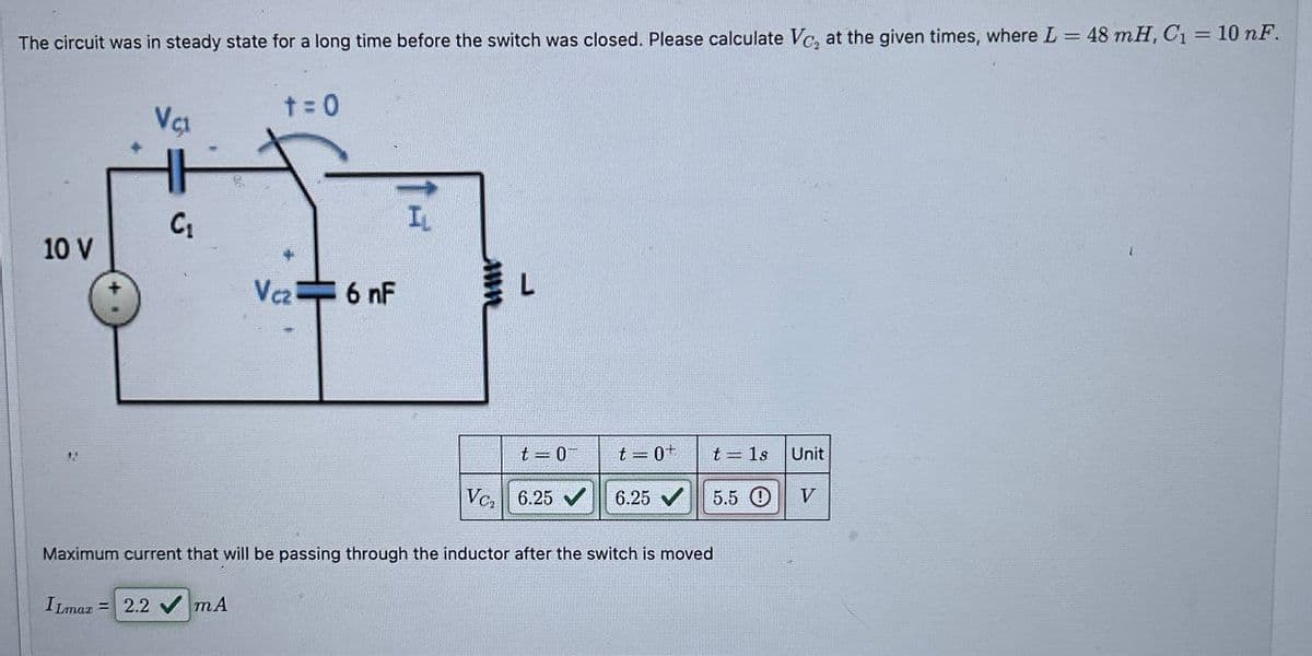 The circuit was in steady state for a long time before the switch was closed. Please calculate Vc, at the given times, where L = 48 mH, C₁ = 10 nF.
t=0
VC1
C₁
5
10 V
Vcz 6 nF
I
t=0
t=0+
t=1s Unit
Ve 6.25 V
6.25
5.5 O
V
Maximum current that will be passing through the inductor after the switch is moved
ILmax 2.2 mA