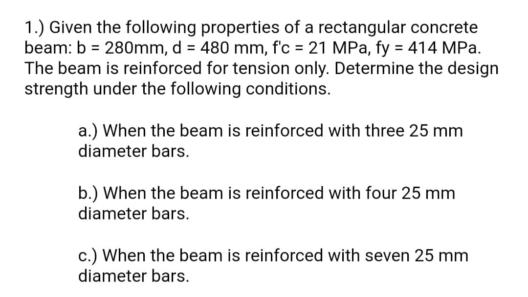 1.) Given the following properties of a rectangular concrete
beam: b = 280mm, d = 480 mm, f'c = 21 MPa, fy = 414 MPa.
The beam is reinforced for tension only. Determine the design
strength under the following conditions.
%3D
a.) When the beam is reinforced with three 25 mm
diameter bars.
b.) When the beam is reinforced with four 25 mm
diameter bars.
c.) When the beam is reinforced with seven 25 mm
diameter bars.
