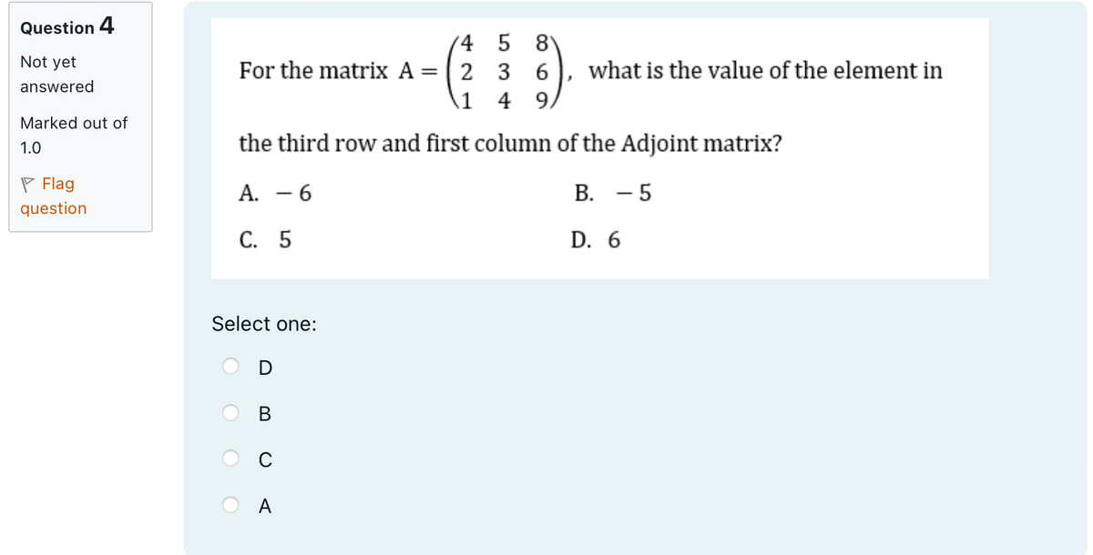 Question 4
Not yet
answered
Marked out of
1.0
Flag
question
45 8
For the matrix A = 2 3 6
1 49
what is the value of the element in
the third row and first column of the Adjoint matrix?
A. -6
C. 5
B. - 5
D. 6
Select one:
m
0
A