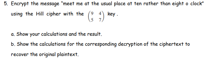 5. Encrypt the message "meet me at the usual place at ten rather than eight o clock"
using the Hill cipher with the
key.
(²7)
5
a. Show your calculations and the result.
b. Show the calculations for the corresponding decryption of the ciphertext to
recover the original plaintext.