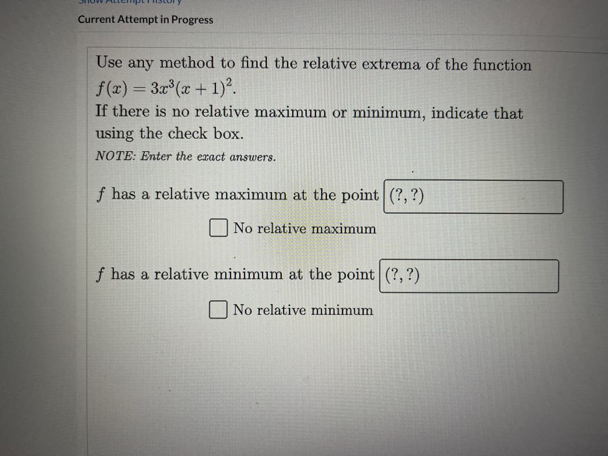 Current Attempt in Progress
Use any method to find the relative extrema of the function
f(x) = 3x (x + 1)?.
If there is no relative maximum or minimum, indicate that
using the check box.
NOTE: Enter the exact answers.
f has a relative maximum at the point (?, ?)
No relative maximum
f has a relative minimum at the point (?,?)
No relative minimum
