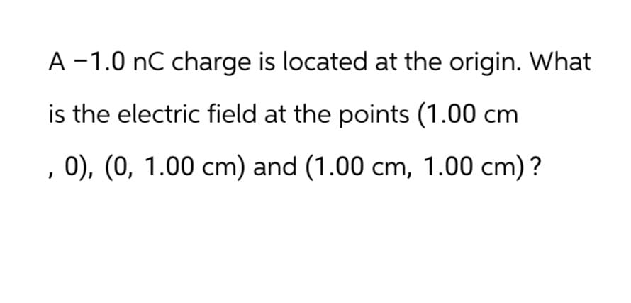 A-1.0 nC charge is located at the origin. What
is the electric field at the points (1.00 cm
, 0), (0, 1.00 cm) and (1.00 cm, 1.00 cm)?