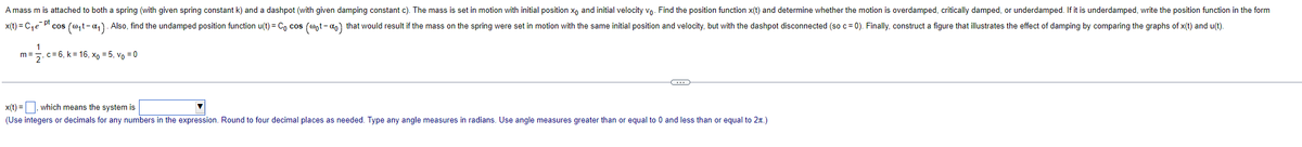 A mass m is attached to both a spring (with given spring constant k) and a dashpot (with given damping constant c). The mass is set in motion with initial position x and initial velocity vo. Find the position function x(t) and determine whether the motion is overdamped, critically damped, or underdamped. If it is underdamped, write the position function in the form
x(t) = C₁e pt cos
(w₁t-α1). Also, find the undamped position function u(t) = Cocos (wot - α) that would result if the mass on the spring were set in motion with the same initial position and velocity, but with the dashpot disconnected (so c = 0). Finally, construct a figure that illustrates the effect of damping by comparing the graphs of x(t) and u(t).
c=6, k = 16, x0 = 5, vo = 0
1
x(t) =, which means the system is
(Use integers or decimals for any numbers in the expression. Round to four decimal places as needed. Type any angle measures in radians. Use angle measures greater than or equal to 0 and less than or equal to 2.)