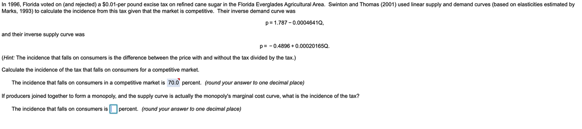 In 1996, Florida voted on (and rejected) a $0.01-per pound excise tax on refined cane sugar in the Florida Everglades Agricultural Area. Swinton and Thomas (2001) used linear supply and demand curves (based on elasticities estimated by
Marks, 1993) to calculate the incidence from this tax given that the market is competitive. Their inverse demand curve was
p=1.787 -0.0004641Q,
and their inverse supply curve was
-0.4896 + 0.00020165Q.
p=-
(Hint: The incidence that falls on consumers is the difference between the price with and without the tax divided by the tax.)
Calculate the incidence of the tax that falls on consumers for a competitive market.
The incidence that falls on consumers in a competitive market is 70.0 percent. (round your answer to one decimal place)
If producers joined together to form a monopoly, and the supply curve is actually the monopoly's marginal cost curve, what is the incidence of the tax?
The incidence that falls on consumers is percent. (round your answer to one decimal place)