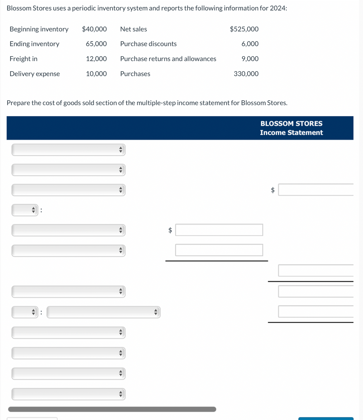 Blossom Stores uses a periodic inventory system and reports the following information for 2024:
Beginning inventory
Ending inventory
Freight in
Delivery expense
$40,000 Net sales
65,000
12,000
10,000
Purchase discounts
Purchase returns and allowances
Purchases
$525,000
6,000
9,000
$
330,000
Prepare the cost of goods sold section of the multiple-step income statement for Blossom Stores.
BLOSSOM STORES
Income Statement
$