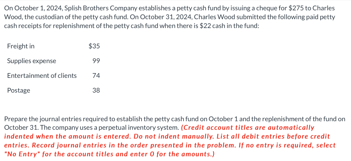 On October 1, 2024, Splish Brothers Company establishes a petty cash fund by issuing a cheque for $275 to Charles
Wood, the custodian of the petty cash fund. On October 31, 2024, Charles Wood submitted the following paid petty
cash receipts for replenishment of the petty cash fund when there is $22 cash in the fund:
Freight in
Supplies expense
Entertainment of clients
Postage
$35
99
74
38
Prepare the journal entries required to establish the petty cash fund on October 1 and the replenishment of the fund on
October 31. The company uses a perpetual inventory system. (Credit account titles are automatically
indented when the amount is entered. Do not indent manually. List all debit entries efor credit
entries. Record journal entries in the order presented in the problem. If no entry is required, select
"No Entry" for the account titles and enter 0 for the amounts.)