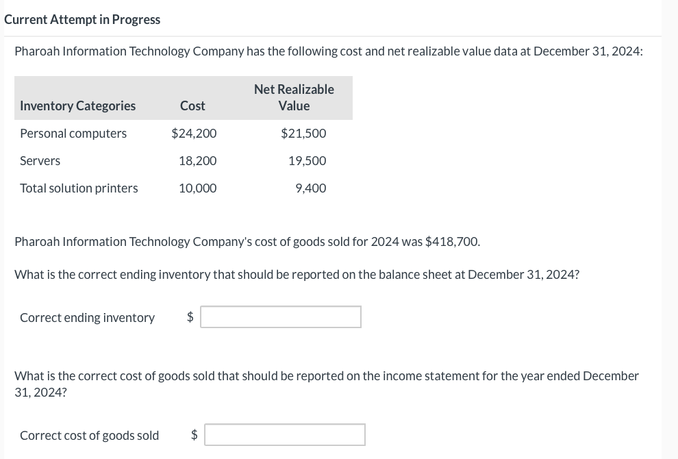 Current Attempt in Progress
Pharoah Information Technology Company has the following cost and net realizable value data at December 31, 2024:
Inventory Categories
Personal computers
Servers
Total solution printers
Cost
$24,200
Correct ending inventory
18,200
10,000
Net Realizable
Value
$21,500
19,500
Pharoah Information Technology Company's cost of goods sold for 2024 was $418,700.
What is the correct ending inventory that should be reported on the balance sheet at December 31, 2024?
9,400
Correct cost of goods sold $
What is the correct cost of goods sold that should be reported on the income statement for the year ended December
31, 2024?