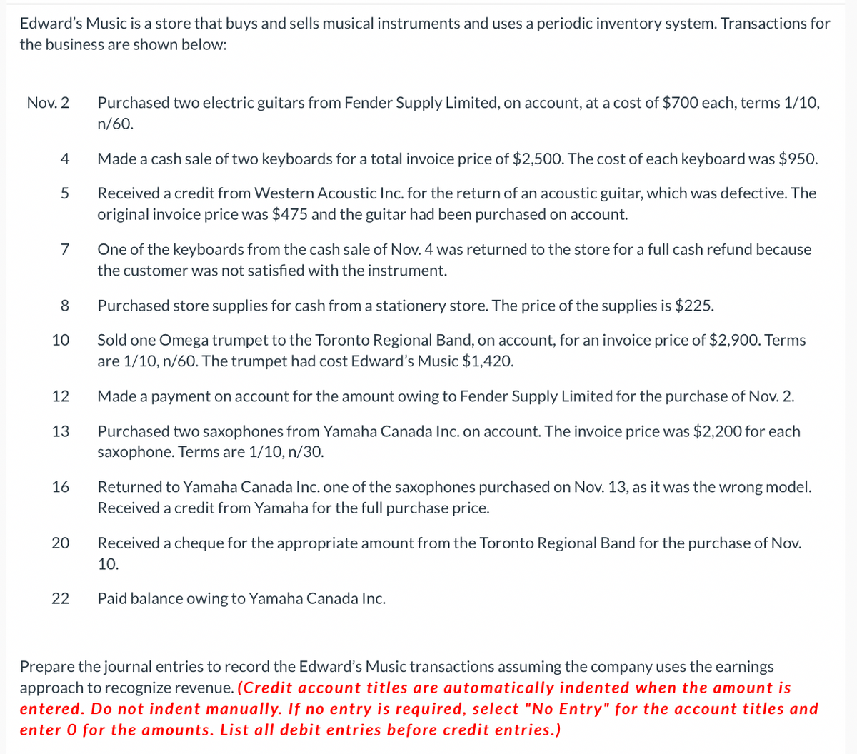 Edward's Music is a store that buys and sells musical instruments and uses a periodic inventory system. Transactions for
the business are shown below:
Nov. 2
4
5
7
8
10
12
13
16
20
22
Purchased two electric guitars from Fender Supply Limited, on account, at a cost of $700 each, terms 1/10,
n/60.
Made a cash sale of two keyboards for a total invoice price of $2,500. The cost of each keyboard was $950.
Received a credit from Western Acoustic Inc. for the return of an acoustic guitar, which was defective. The
original invoice price was $475 and the guitar had been purchased on account.
One of the keyboards from the cash sale of Nov. 4 was returned to the store for a full cash refund because
the customer was not satisfied with the instrument.
Purchased store supplies for cash from a stationery store. The price of the supplies is $225.
Sold one Omega trumpet to the Toronto Regional Band, on account, for an invoice price of $2,900. Terms
are 1/10, n/60. The trumpet had cost Edward's Music $1,420.
Made a payment on account for the amount owing to Fender Supply Limited for the purchase of Nov. 2.
Purchased two saxophones from Yamaha Canada Inc. on account. The invoice price was $2,200 for each
saxophone. Terms are 1/10, n/30.
Returned to Yamaha Canada Inc. one of the saxophones purchased on Nov. 13, as it was the wrong model.
Received a credit from Yamaha for the full purchase price.
Received a cheque for the appropriate amount from the Toronto Regional Band for the purchase of Nov.
10.
Paid balance owing to Yamaha Canada Inc.
Prepare the journal entries to record the Edward's Music transactions assuming the company uses the earnings
approach to recognize revenue. (Credit account titles are automatically indented when the amount is
entered. Do not indent manually. If no entry is required, select "No Entry" for the account titles and
enter 0 for the amounts. List all debit entries before credit entries.)