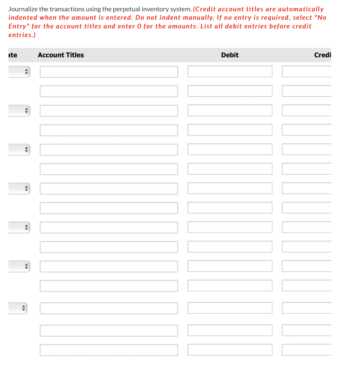 Journalize the transactions using the perpetual inventory system. (Credit account titles are automatically
indented when the amount is entered. Do not indent manually. If no entry is required, select "No
Entry" for the account titles and enter 0 for the amounts. List all debit entries before credit
entries.)
ate
Account Titles
Debit
Credi