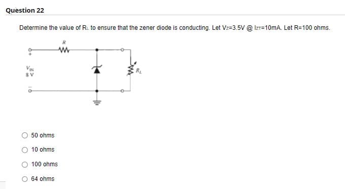 Question 22
Determine the value of RL to ensure that the zener diode is conducting. Let Vz-3.5V @ IZT=10mA. Let R=100 ohms.
VIN
8V
50 ohms
10 ohms
100 ohms
64 ohms
H₁₁