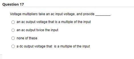 Question 17
Voltage multipliers take an ac input voltage, and provide
an ac output voltage that is a multiple of the input
an ac output twice the input
none of these
a dc output voltage that is a multiple of the input