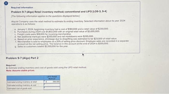 Required information
Problem 9-7 (Algo) Retail inventory method; conventional and LIFO [LO9-3, 9-4)
[The following information applies to the questions displayed below]
Alquist Company uses the retail method to estimate its ending inventory. Selected information about its year 2024
operations is as follows:
a. January 1, 2024, beginning inventory had a cost of $180,000 and a retail value of $230,000.
b. Purchases during 2024 cost $1,802,000 with an original retail value of $2,695,000.
c. Freight costs were $18,000 for incoming merchandise.
d. Net additional markups were $200,000 and net markdowns were $295,000.
e. Based on prior experience, shrinkage due to shoplifting was estimated to be $23,000 of retail value..
t Merchandise is sold to employees at a 20% of selling price discount. Employee salès are recorded in a separate
account at the net selling price. The balance in this account at the end of 2024 is $330,000.
g. Sales to customers totaled $2,100,000 for the year.
Problem 9-7 (Algo) Part 2
Required:
2. Estimate ending inventory and cost of goods sold using the LIFO retail method.
Note: Assume stable prices.
Estimated ending inventory at retail
Estimated ending inventory at cost
Estimated cost of goods sold
LIFO Retail
Method
$
399,500