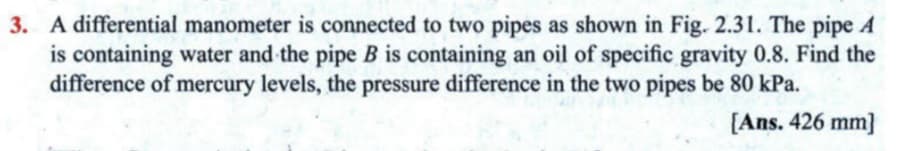 3. A differential manometer is connected to two pipes as shown in Fig. 2.31. The pipe A
is containing water and the pipe B is containing an oil of specific gravity 0.8. Find the
difference of mercury levels, the pressure difference in the two pipes be 80 kPa.
[Ans. 426 mm]