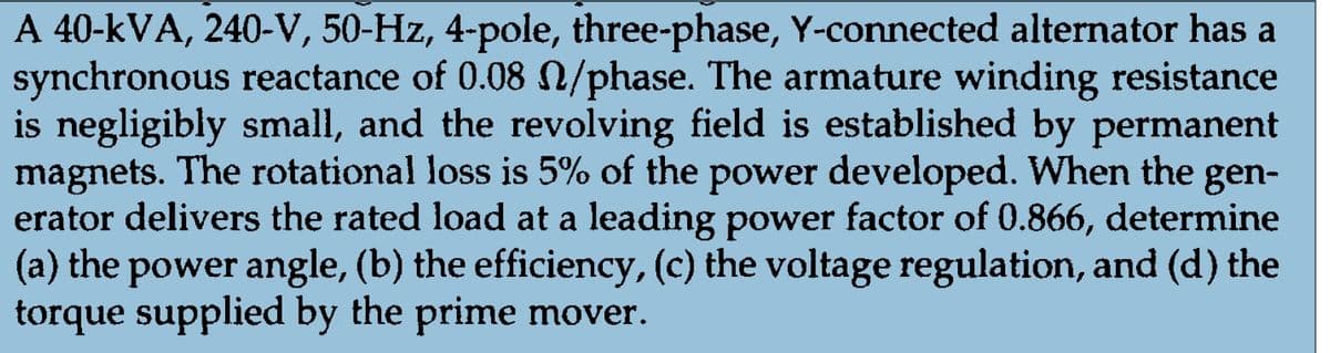 A 40-kVA, 240-V, 50-Hz, 4-pole, three-phase, Y-connected alternator has a
synchronous reactance of 0.08 n/phase. The armature winding resistance
is negligibly small, and the revolving field is established by permanent
magnets. The rotational loss is 5% of the power developed. When the gen-
erator delivers the rated load at a leading power factor of 0.866, determine
(a) the power angle, (b) the efficiency, (c) the voltage regulation, and (d) the
torque supplied by the prime mover.