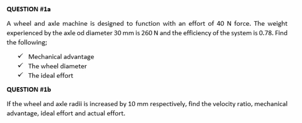 QUESTION #1a
A wheel and axle machine is designed to function with an effort of 40 N force. The weight
experienced by the axle od diameter 30 mm is 260 N and the efficiency of the system is 0.78. Find
the following;
✓ Mechanical advantage
✓ The wheel diameter
✓ The ideal effort
QUESTION #1b
If the wheel and axle radii is increased by 10 mm respectively, find the velocity ratio, mechanical
advantage, ideal effort and actual effort.