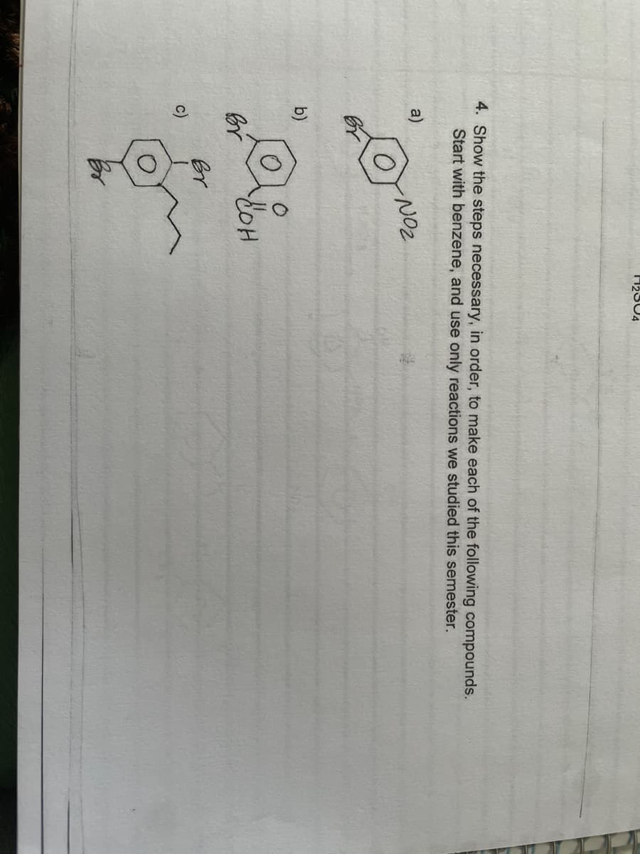 4. Show the steps necessary, in order, to make each of the following compounds.
Start with benzene, and use only reactions we studied this semester.
NO₂
a)
b)
Br
c)
Br
2804
сон
H