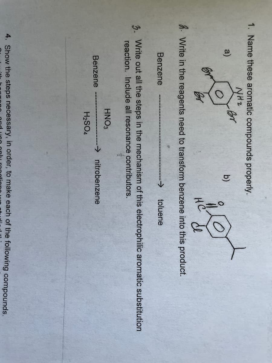 1. Name these aromatic compounds properly.
NHz
b)
a)
2. Write in the reagents need to transform benzene into this product.
to
не
Benzene
for
Benzene
3. Write out all the steps in the mechanism of this electrophilic aromatic substitution
reaction. Include all resonance contributors.
HNO3
toluene
H₂SO4
→nitrobenzene
4. Show the steps necessary, in order, to make each of the following compounds.