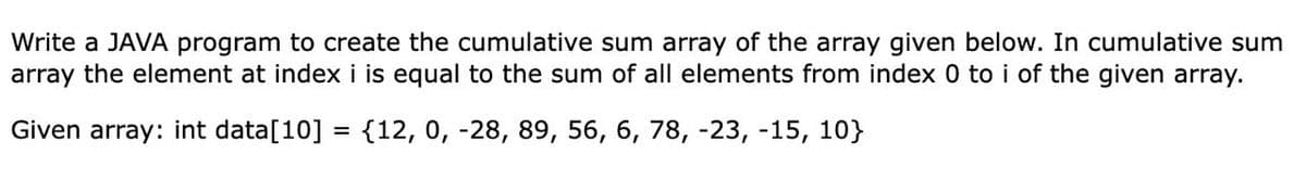 Write a JAVA program to create the cumulative sum array of the array given below. In cumulative sum
array the element at index i is equal to the sum of all elements from index 0 to i of the given array.
Given array: int data[10] = {12, 0, -28, 89, 56, 6, 78, -23, -15, 10}
